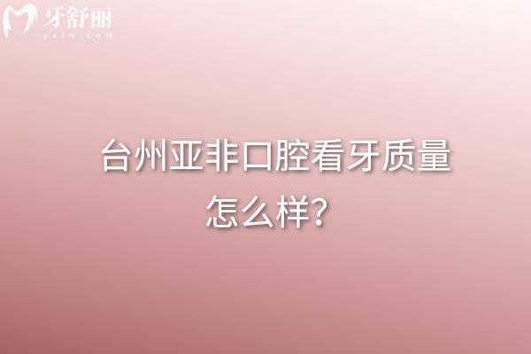臺(tái)州亞非口腔看牙質(zhì)量怎么樣？從看牙質(zhì)量、正規(guī)度、價(jià)格表等方面看不錯(cuò)