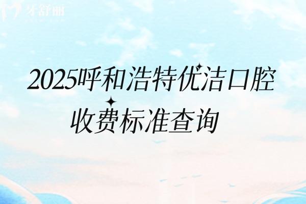 2025呼和浩特優(yōu)潔口腔收費標(biāo)準(zhǔn)查詢，矯正4200+根管300+全瓷牙1500+等