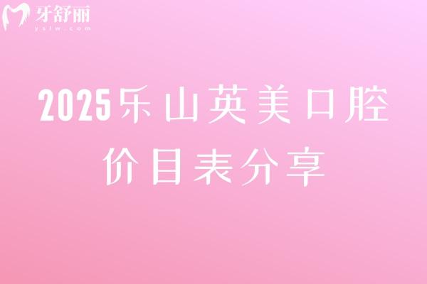 2025樂山英美口腔價(jià)目表分享，矯正5000+補(bǔ)牙150+根管600+潔牙30+