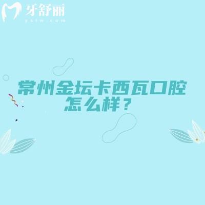 常州金壇卡西瓦口腔怎么樣？地址/營業(yè)時(shí)間/實(shí)力/收費(fèi)全知道