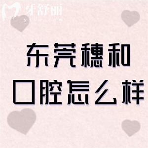 東莞穗和口腔怎么樣?一城2院正規(guī)口碑牙科看牙好分享地址+價格表